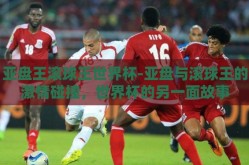 亚盘王滚球王世界杯-亚盘与滚球王的激情碰撞，世界杯的另一面故事