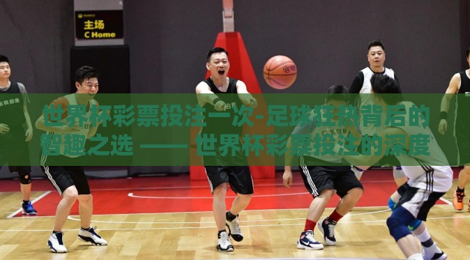 世界杯彩票投注一次-足球狂热背后的智趣之选 —— 世界杯彩票投注的深度体验 世界杯彩票投注一次-足球狂热背后的智趣之选 —— 世界杯彩票投注的深度体验