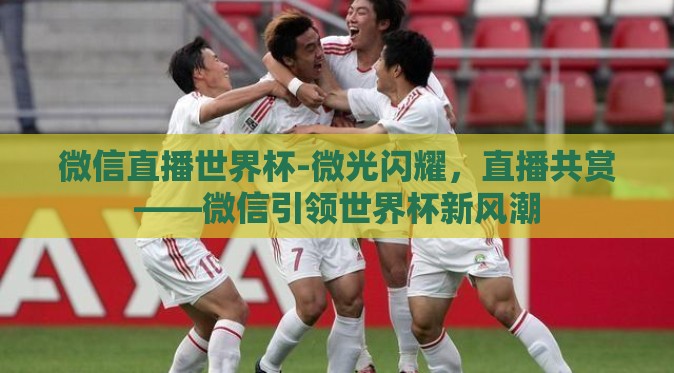 微信直播世界杯-微光闪耀，直播共赏——微信引领世界杯新风潮