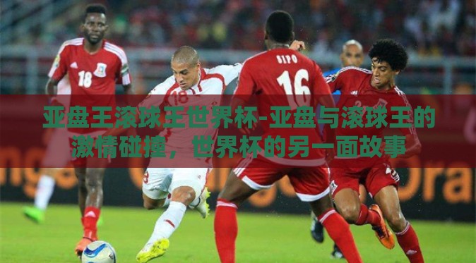 亚盘王滚球王世界杯-亚盘与滚球王的激情碰撞，世界杯的另一面故事
